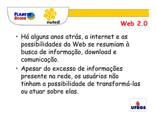 Web 2.0

• Há alguns anos atrás, a internet e as
  possibilidades da Web se resumiam à
  busca de informação, download e
  comunicação.
• Apesar do excesso de informações
  presente na rede, os usuários não
  tinham a possibilidade de transformá-las
  ou atuar sobre elas.
 