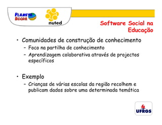 Software Social na
                                           Educação
• Comunidades de construção de conhecimento
  – Foco na partilha de conhecimento
  – Aprendizagem colaborativa através de projectos
    específicos


• Exemplo
  – Crianças de várias escolas da região recolhem e
    publicam dados sobre uma determinada temática
 