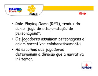 RPG

• Role-Playing Game (RPG), traduzido
  como “jogo de interpretação de
  personagens”,
• Os jogadores assumem personagens e
  criam narrativas colaborativamente.
• As escolhas dos jogadores
  determinam a direção que a narrativa
  irá tomar.
 