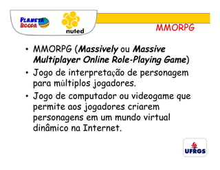 MMORPG

• MMORPG (Massively ou Massive
  Multiplayer Online Role-Playing Game)
• Jogo de interpretação de personagem
  para múltiplos jogadores.
• Jogo de computador ou videogame que
  permite aos jogadores criarem
  personagens em um mundo virtual
  dinâmico na Internet.
 