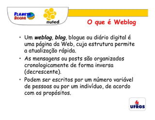 O que é Weblog

• Um weblog, blog, blogue ou diário digital é
  uma página da Web, cuja estrutura permite
  a atualização rápida.
• As mensagens ou posts são organizados
  cronologicamente de forma inversa
  (decrescente).
• Podem ser escritos por um número variável
  de pessoas ou por um indivíduo, de acordo
  com os propósitos.
 