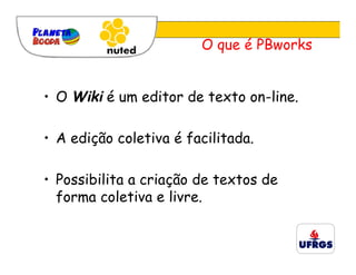 O que é PBworks


• O Wiki é um editor de texto on-line.

• A edição coletiva é facilitada.

• Possibilita a criação de textos de
  forma coletiva e livre.
 