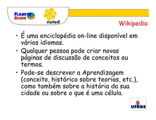 Wikipedia
• É uma enciclopédia on-line disponível em
  vários idiomas.
• Qualquer pessoa pode criar novas
  páginas de discussão de conceitos ou
  termos.
• Pode-se descrever a Aprendizagem
  (conceito, histórico sobre teorias, etc.),
  como também sobre a história da sua
  cidade ou sobre o que é uma célula.
 