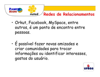 Redes de Relacionamentos

• Orkut, Facebook, MySpace, entre
  outros, é um ponto de encontro entre
  pessoas.

• É possível fazer novas amizades e
  criar comunidades para trocar
  informações ou identificar interesses,
  gostos do usuário.
 