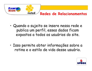 Redes de Relacionamentos


• Quando o sujeito se insere nessa rede e
   publica um perfil, esses dados ficam
   expostos a todos os usuários do site.

• Isso permite obter informações sobre a
   rotina e o estilo de vida desse usuário.
 