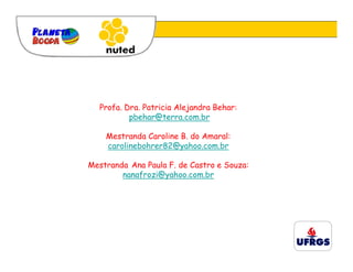 Profa. Dra. Patricia Alejandra Behar:
          pbehar@terra.com.br

    Mestranda Caroline B. do Amaral:
    carolinebohrer82@yahoo.com.br

Mestranda Ana Paula F. de Castro e Souza:
        nanafrozi@yahoo.com.br
 