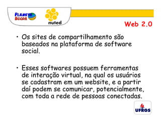 Web 2.0
• Os sites de compartilhamento são
  baseados na plataforma de software
  social.

• Esses softwares possuem ferramentas
  de interação virtual, na qual os usuários
  se cadastram em um website, e a partir
  daí podem se comunicar, potencialmente,
  com toda a rede de pessoas conectadas.
 