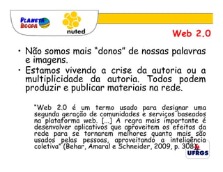 Web 2.0
• Não somos mais “donos” de nossas palavras
  e imagens.
• Estamos vivendo a crise da autoria ou a
  multiplicidade da autoria. Todos podem
  produzir e publicar materiais na rede.

   “Web 2.0 é um termo usado para designar uma
   segunda geração de comunidades e serviços baseados
   na plataforma web. [...] A regra mais importante é
   desenvolver aplicativos que aproveitem os efeitos da
   rede para se tornarem melhores quanto mais são
   usados pelas pessoas, aproveitando a inteligência
   coletiva” (Behar, Amaral e Schneider, 2009, p. 308).
 