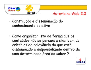 Autoria na Web 2.0

• Construção e disseminação do
  conhecimento coletivo

• Como organizar isto de forma que os
  conteúdos não se percam e sinalizem os
  critérios de relevância do que está
  disseminado e disponibilizado dentro de
  uma determinada área do saber ?
 