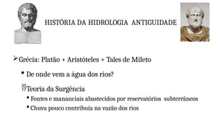 HISTÓRIA DA HIDROLOGIA ANTIGUIDADE
Grécia: Platão + Aristóteles + Tales de Mileto
 De onde vem a água dos rios?
Teoria da Surgência
 Fontes e mananciais abastecidos por reservatórios subterrâneos
 Chuva pouco contribuía na vazão dos rios
 
