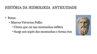 HISTÓRIA DA HIDROLOGIA ANTIGUIDADE
• Roma:
– Marcus Vitruvius Pollio:
• Chuva que cai nas montanhas infiltra
• Surge nos sopés das montanhas e forma rios
 