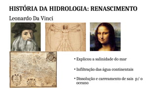 HISTÓRIA DA HIDROLOGIA: RENASCIMENTO
• Explicou a salinidade do mar
• Infiltração das água continentais
• Dissolução e carreamento de sais p/ o
oceano
Leonardo Da Vinci
 