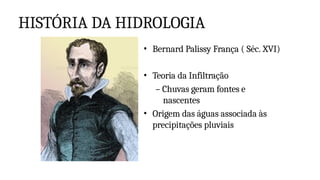 HISTÓRIA DA HIDROLOGIA
• Bernard Palissy França ( Séc. XVI)
• Teoria da Infiltração
– Chuvas geram fontes e
nascentes
• Origem das águas associada às
precipitações pluviais
 