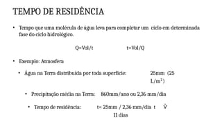 TEMPO DE RESIDÊNCIA
• Tempo que uma molécula de água leva para completar um ciclo em determinada
fase do ciclo hidrológico.
Q=Vol/t t=Vol/Q
• Exemplo: Atmosfera
• Água na Terra distribuída por toda superfície: 25mm (25
L/m²)
• Precipitação média na Terra: 860mm/ano ou 2,36 mm/dia
• Tempo de residência: t= 25mm / 2,36 mm/dia t 
11 dias
 