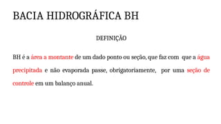 BACIA HIDROGRÁFICA BH
DEFINIÇÃO
BH é a área a montante de um dado ponto ou seção, que faz com que a água
precipitada e não evaporada passe, obrigatoriamente, por uma seção de
controle em um balanço anual.
 