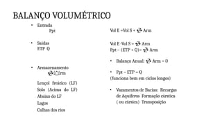 BALANÇO VOLUMÉTRICO
• Entrada
Ppt
• Saídas
ETP Q
• Armazenamento
rm
Lençol freático (LF)
Solo (Acima do LF)
Abaixo do LF
Lagos
Calhas dos rios
Vol E =Vol S +  Arm
Vol E -Vol S =  Arm
Ppt – (ETP + Q)=  Arm
• Balanço Anual:  Arm = 0
• Ppt – ETP = Q
(funciona bem em ciclos longos)
• Vazamentos de Bacias: Recargas
de Aquíferos Formação cárstica
( ou cársica) Transposição
 