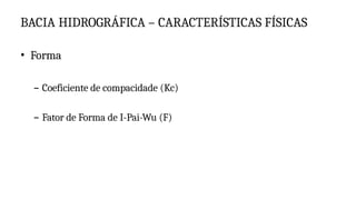 BACIA HIDROGRÁFICA – CARACTERÍSTICAS FÍSICAS
• Forma
– Coeficiente de compacidade (Kc)
– Fator de Forma de I-Pai-Wu (F)
 