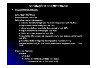 OBRIGAÇÕES DO EMPRESÁRIO
    REGISTRO DE EMPRESA:

-   Lei n.º 8934/94 (RPEM)
-   Regulamento n.º 1800/96
-   Princípios a serem observados:
     -  a) início da existência legal das PJ de direito provado (art. 45, CC);
     -  b) requisitos formais de registro (art. 46);
     -  c) obrigatoriedade de inscrição do empresário (art. 967);
     -  d) requisitos formais de inscrição (art. 968);
     -  e) filiais, sucursais e agências (art. 969);
     -  f) tratamento diferenciado ao empresário rural e ao pequeno empresário
        (art. 970);
     -  g) facultatividade do registro do empresário rural (art. 971);
     -  i) regras de constituição e de inscrição do nome empresarial (art. 1155 a
        1168).

-   Órgãos de Registro:
     - SINREM
         - a) DNRC
         - b) Juntas Comerciais (unidade federação)
              - Competência: art. 8º, Lei n.º 8934/96.
 