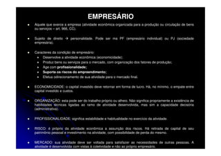 EMPRESÁRIO
Aquele que exerce a empresa (atividade econômica organizada para a produção ou circulação de bens
ou serviços – art. 966, CC).

Sujeito de direito    personalidade. Pode ser ma PF (empresário individual) ou PJ (sociedade
empresária).

Caracteres da condição de empresário:
     Desenvolve a atividade econômica (economicidade);
     Produz bens ou serviços para o mercado, com organização dos fatores de produção;
     Age com profissionalidade;
     Suporta os riscos do empreendimento;
     Efetua odirecionamento de sua atividade para o mercado final.

ECONOMICIDADE: o capital investido deve retornar em forma de lucro. Há, no mínimo, o empate entre
capital investido e custos.

ORGANIZAÇÃO: esta pode ser do trabalho próprio ou alheio. Não significa propriamente a existência de
habilidades técnicas ligadas ao ramo de atividade desenvolvida, mas sim a capacidade decisória
(administrativa).

PROFISSIONALIDADE: significa estabilidade e habitualidade no exercício da atividade.

RISCO: é próprio da atividade econômica a assunção dos riscos. Há retirada de capital de seu
patrimônio pessoal e investimento na atividade, com possibilidade de perda do mesmo.

MERCADO: sua atividade deve ser voltada para satisfazer as necessidades de outras pessoas. A
atividade é desenvolvida com vistas à coletividade e não ao próprio empresário.
 