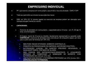 EMPRESÁRIO INDIVIDUAL
PF que exerce a empresa em nome próprio, assumindo o risco da atividade - CNPJ ≠ CPF

Todo seu patrimônio se vincula na assunção dos riscos.

OBS: art. 978, CC       imóveis ligados ao exercício da empresa podem ser alienados sem
outorga conjugal (marital ou uxória).

CAPACIDADE:

    Exercício da atividade em nome próprio = capacidade plena (18 anos – art. 5º, CC ou 16
    anos, se emancipado).

    O incapaz, menor de 16 anos ou interdito, devidamente representado ou assistido, pode
    CONTINUAR o exercício da atividade antes exercida por ele (enquanto capaz), por seus
    pais ou pelo autor da herança (art. 974, CC)

         NÃO PODE INICIAR ATIVIDADE, SOMENTE CONTINUÁ-LA;
         PRINCÍPIO DA PRESERVAÇÃO DA EMPRESA (INTERESSE COLETIVO);
         AUTORIZAÇÃO JUDICIAL, EM CARÁTER PRECÁRIO (REVOGÁVEL A
         QUALQUER TEMPO), POR MEIO DE ALVARÁ;
         NÃO PODERÁ SER REPRESENTANTE/ASSISTENTE O LEGALMENTE
         IMPEDIDO DE “COMERCIAR”             NOMEAÇÃO DE GERENTE COM
         AUTORIZAÇÃO DO JUIZ (art. 975, CC);
         LIMITAÇÃO DOS RISCOS      PATRIMÔNIO PROTEGIDO (art. 974, § único, CC) –
         ESPECIALIZAÇÃO PATRIMONIAL
 