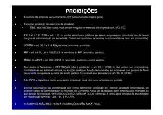 PROIBIÇÕES
Exercício da empresa conjuntamente com outras funções (regra geral).

Exceção: proibição do exercício da atividade.
    OBS: atos não são nulos, mas tornam irregular o exercício da empresa (art. 973, CC).

EX: Lei n.º 8112/90 – art. 117   proíbe servidores públicos de serem empresários individuais ou de terem
cargos de administração da sociedade. Podem ser quotistas, acionistas ou comanditários (soc. em comandita).

LOMAN – art. 36, I e II    Magistrados (acionista, quotista).

MP – art. 44, III, Lei n.º 8625/93   membros do MP (acionista, quotista)

Militar da ATIVA – art. 204, CPM     (acionista, quotista) = crime próprio.

Deputados e Senadores – RESTRIÇÃO (não é proibição) – art. 55, I, CF88            não podem ser proprietários,
controladores ou administradores, ou exercer qualquer função remunerada em empresas que gozem da favor
decorrente com pessoa jurídica de direito público. Extensível aos Vereadores (art. 29, IX, CF88).

FALIDOS = impedidos como empresário individual, mas não como acionista ou quotista.

Efeitos secundários da condenação por crime falimentar: proibição de exercer atividade empresarial, de
exercer cargo de administrador ou membro de Conselho Fiscal de sociedade, gerir empresa por mandato ou
por gestão de negócios. EFEITOS NÃO SÃO AUTOMÁTICOS (sentença; 5 anos após extinção da punibilidade
ou reabilitação criminal – art. 181, § 1º, LFR).

INTERPRETAÇÃO RESTRITIVA (RESTRIÇÕES SÃO TAXATIVAS).
 