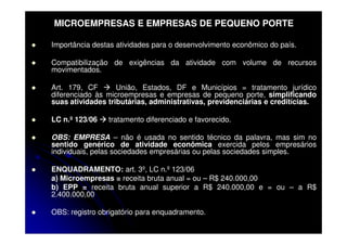 MICROEMPRESAS E EMPRESAS DE PEQUENO PORTE

Importância destas atividades para o desenvolvimento econômico do país.

Compatibilização de exigências da atividade com volume de recursos
movimentados.

Art. 179, CF       União, Estados, DF e Municípios = tratamento jurídico
diferenciado às microempresas e empresas de pequeno porte, simplificando
suas atividades tributárias, administrativas, previdenciárias e creditícias.

LC n.º 123/06   tratamento diferenciado e favorecido.

OBS: EMPRESA – não é usada no sentido técnico da palavra, mas sim no
sentido genérico de atividade econômica exercida pelos empresários
individuais, pelas sociedades empresárias ou pelas sociedades simples.

ENQUADRAMENTO: art. 3º, LC n.º 123/06
a) Microempresas = receita bruta anual = ou – R$ 240.000,00
b) EPP = receita bruta anual superior a R$ 240.000,00 e = ou – a R$
2.400.000,00

OBS: registro obrigatório para enquadramento.
 