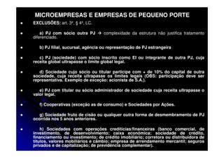 MICROEMPRESAS E EMPRESAS DE PEQUENO PORTE
EXCLUSÕES: art. 3º, § 4º, LC.

    a) PJ com sócio outra PJ       complexidade da estrutura não justifica tratamento
diferenciado.

   b) PJ filial, sucursal, agência ou representação de PJ estrangeira

   c) PJ (sociedade) com sócio inscrito como EI ou integrante de outra PJ, cuja
receita global ultrapasse o limite global legal.

   d) Sociedade cujo sócio ou titular participe com + de 10% do capital de outra
sociedade, cuja receita ultrapasse os limites legais (OBS: participação deve ser
representativa. Exemplo de exceção: acionista de S.A.).

   e) PJ com titular ou sócio administrador de sociedade cuja receita ultrapasse o
valor legal.

   f) Cooperativas (exceção as de consumo) e Sociedades por Ações.

   g) Sociedade fruto de cisão ou qualquer outra forma de desmembramento de PJ
ocorrida nos 5 anos anteriores.

    h) Sociedades com operações creditícias/financeiras (banco comercial, de
investimento, de desenvolvimento; caixa econômica; sociedade de crédito,
financiamento ou investimento; de crédito imobiliário; corretora ou distribuidora de
títulos, valores mobiliários e câmbio; empresa de arrendamento mercantil; seguros
privados e de capitalização; de previdência complementar).
 