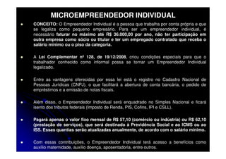 MICROEMPREENDEDOR INDIVIDUAL
CONCEITO: O Empreendedor Individual é a pessoa que trabalha por conta própria e que
se legaliza como pequeno empresário. Para ser um empreendedor individual, é
necessário faturar no máximo até R$ 36.000,00 por ano, não ter participação em
outra empresa como sócio ou titular e ter um empregado contratado que receba o
salário mínimo ou o piso da categoria.

A Lei Complementar nº 128, de 19/12/2008, criou condições especiais para que o
trabalhador conhecido como informal possa se tornar um Empreendedor Individual
legalizado.

Entre as vantagens oferecidas por essa lei está o registro no Cadastro Nacional de
Pessoas Jurídicas (CNPJ), o que facilitará a abertura de conta bancária, o pedido de
empréstimos e a emissão de notas fiscais.

Além disso, o Empreendedor Individual será enquadrado no Simples Nacional e ficará
isento dos tributos federais (Imposto de Renda, PIS, Cofins, IPI e CSLL).

Pagará apenas o valor fixo mensal de R$ 57,10 (comércio ou indústria) ou R$ 62,10
(prestação de serviços), que será destinado à Previdência Social e ao ICMS ou ao
ISS. Essas quantias serão atualizadas anualmente, de acordo com o salário mínimo.

Com essas contribuições, o Empreendedor Individual terá acesso a benefícios como
auxílio maternidade, auxílio doença, aposentadoria, entre outros.
 