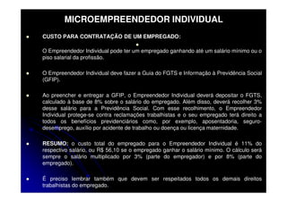 MICROEMPREENDEDOR INDIVIDUAL
CUSTO PARA CONTRATAÇÃO DE UM EMPREGADO:

O Empreendedor Individual pode ter um empregado ganhando até um salário mínimo ou o
piso salarial da profissão.

O Empreendedor Individual deve fazer a Guia do FGTS e Informação à Previdência Social
(GFIP).

Ao preencher e entregar a GFIP, o Empreendedor Individual deverá depositar o FGTS,
calculado à base de 8% sobre o salário do empregado. Além disso, deverá recolher 3%
desse salário para a Previdência Social. Com esse recolhimento, o Empreendedor
Individual protege-se contra reclamações trabalhistas e o seu empregado terá direito a
todos os benefícios previdenciários como, por exemplo, aposentadoria, seguro-
desemprego, auxílio por acidente de trabalho ou doença ou licença maternidade.

RESUMO: o custo total do empregado para o Empreendedor Individual é 11% do
respectivo salário, ou R$ 56,10 se o empregado ganhar o salário mínimo. O cálculo será
sempre o salário multiplicado por 3% (parte do empregador) e por 8% (parte do
empregado).

É preciso lembrar também que devem ser respeitados todos os demais direitos
trabalhistas do empregado.
 