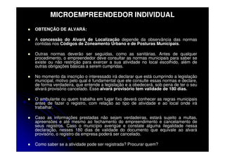 MICROEMPREENDEDOR INDIVIDUAL
OBTENÇÃO DE ALVARÁ:

A concessão do Alvará de Localização depende da observância das normas
contidas nos Códigos de Zoneamento Urbano e de Posturas Municipais.

Outras normas deverão ser seguidas, como as sanitárias. Antes de qualquer
procedimento, o empreendedor deve consultar as normas municipais para saber se
existe ou não restrição para exercer a sua atividade no local escolhido, além de
outras obrigações básicas a serem cumpridas.

No momento da inscrição o interessado irá declarar que está cumprindo a legislação
municipal, motivo pelo qual é fundamental que ele consulte essas normas e declare,
de forma verdadeira, que entende a legislação e a obedecerá, sob pena de ter o seu
alvará provisório cancelado. Esse alvará provisório tem validade de 180 dias.

O ambulante ou quem trabalha em lugar fixo deverá conhecer as regras municipais
antes de fazer o registro, com relação ao tipo de atividade e ao local onde irá
trabalhar.

Caso as informações prestadas não sejam verdadeiras, estará sujeito a multas,
apreensões e até mesmo ao fechamento do empreendimento e cancelamento de
seus registros. Caso o município averigúe e constate alguma ilegalidade nessa
declaração, nesses 180 dias de validade do documento que equivale ao alvará
provisório, o registro da empresa poderá ser cancelado.

Como saber se a atividade pode ser registrada? Procurar quem?
 