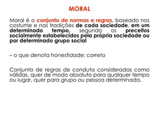 MORAL
Moral é o conjunto de normas e regras, baseado nos
costume e nas tradições de cada sociedade, em um
determinado tempo, segundo os preceitos
socialmente estabelecidos pela própria sociedade ou
por determinado grupo social
– o que denota honestidade; correto
Conjunto de regras de conduta consideradas como
válidas, quer de modo absoluto para qualquer tempo
ou lugar, quer para grupo ou pessoa determinada.
 