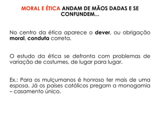MORAL E ÉTICA ANDAM DE MÃOS DADAS E SE
CONFUNDEM...
No centro da ética aparece o dever, ou obrigação
moral, conduta correta.
O estudo da ética se defronta com problemas de
variação de costumes, de lugar para lugar.
Ex.: Para os mulçumanos é honroso ter mais de uma
esposa. Já os países católicos pregam a monogamia
– casamento único.
 