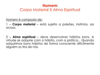 Homem
Corpo Material X Alma Espiritual
Homem é composto de:
1 – Corpo material – está sujeito a paixões, instintos, ao
acaso.
2 – Alma espiritual – deve desenvolver hábitos bons. A
virtude se adquire com o hábito, com a prática... Quando
adquirimos bons hábitos de forma consciente dificilmente
alguém os tira de nós.
 