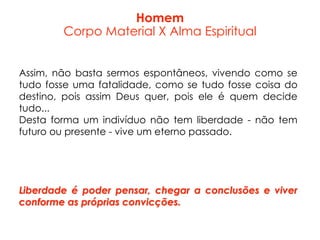 Assim, não basta sermos espontâneos, vivendo como se
tudo fosse uma fatalidade, como se tudo fosse coisa do
destino, pois assim Deus quer, pois ele é quem decide
tudo...
Desta forma um indivíduo não tem liberdade - não tem
futuro ou presente - vive um eterno passado.
Liberdade é poder pensar, chegar a conclusões e viver
conforme as próprias convicções.
Homem
Corpo Material X Alma Espiritual
 