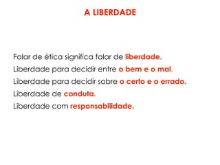 A LIBERDADE
Falar de ética significa falar de liberdade.
Liberdade para decidir entre o bem e o mal.
Liberdade para decidir sobre o certo e o errado.
Liberdade de conduta.
Liberdade com responsabilidade.
 