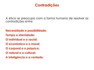 Contradições
A ética se preocupa com a forma humana de resolver as
contradições entre:
Necessidade e possibilidade;
Tempo e eternidade;
O individual e o social;
O econômico e o moral;
O corporal e o psíquico;
O natural e o cultural;
A inteligência e a vontade.
 