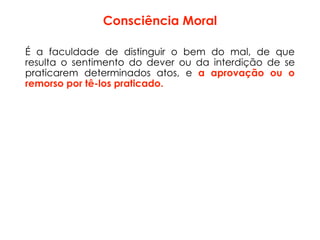 Consciência Moral
É a faculdade de distinguir o bem do mal, de que
resulta o sentimento do dever ou da interdição de se
praticarem determinados atos, e a aprovação ou o
remorso por tê-los praticado.
 