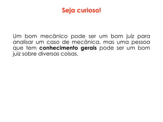 Seja curioso!
Um bom mecânico pode ser um bom juiz para
analisar um caso de mecânica, mas uma pessoa
que tem conhecimento gerais pode ser um bom
juiz sobre diversas coisas.
 