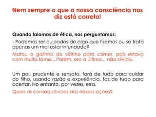 Nem sempre o que a nossa consciência nos
diz está correto!
Quando falamos de ética, nos perguntamos:
- Podemos ser culpados de algo que fizemos ou se trata
apenas um mal estar infundado?
Matou a galinha do vizinho para comer, pois estava
com muita fome... Porém, era a última... não dividiu.
Um pai, prudente e sensato, fará de tudo para cuidar
do filho, usando razão e experiência, faz de tudo para
acertar. No entanto, por vezes, erra.
Quais as consequências das nossas ações?
 