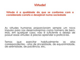 Virtude é a qualidade do que se conforma com o
considerado correto e desejável numa sociedade
As virtudes humanas proporcionam sempre um novo
impulso para nos desenvolvermos como homens de bem.
Mas, em qualquer caso, não é suficiente o desejo de
possuir essas virtudes: é preciso aprender a praticá-las.
Temos que exercitar habitualmente os atos
correspondentes - atos de sinceridade, de equanimidade,
de serenidade, de paciência, etc.
Virtude!
 