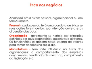 Ética nos negócios
Analisada em 3 níveis: pessoal, organizacional ou em
termos macro.
Pessoal - cada pessoa terá uma conduta de ética se
suas ações forem certas, sua intenção correta e as
circunstâncias boas.
Organização - geralmente se norteia por princípios
definidos por seus proprietários, acionistas e diretores.
Os funcionários se apoiam nesse sistema de valores
para tomar decisões no dia-a-dia.
Macrofatores - tem forte influência na ética das
organizações: o comportamento das empresas
concorrentes, tendência de mercado, cumprimento
da legislação etc.
 