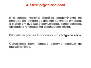 A ética organizacional
É o estudo racional filosófico predominante no
processo de tomada de decisão dentro da empresa,
e o grau em que isso é comunicado, compreendido,
aplicado e reforçado na organização inteira.
Estabelecer para os funcionários um código de ética
Consciência bem formada costuma conduzir ao
raciocínio ético.
 