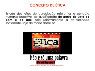 CONCEITO DE ÉTICA
Estudo dos juízos de apreciação referentes à conduta
humana suscetível de qualificação do ponto de vista do
bem e do mal, seja relativamente a determinada
sociedade, seja de modo absoluto.
 