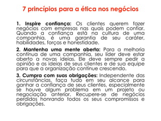 7 princípios para a ética nos negócios
1. Inspire confiança: Os clientes querem fazer
negócios com empresas nas quais podem confiar.
Quando a confiança está na cultura de uma
companhia, é uma garantia de seu caráter,
habilidades, forças e honestidade.
2. Mantenha uma mente aberta: Para a melhoria
contínua de uma companhia, seu líder deve estar
aberto a novas ideias. Ele deve sempre pedir a
opinião e as ideias de seus clientes e de sua equipe
para que a organização continue crescendo.
3. Cumpra com suas obrigações: Independente das
circunstâncias, faça tudo em seu alcance para
ganhar a confiança de seus clientes, especialmente
se houve algum problema em um projeto ou
negociação anterior. Recupere-se de negócios
perdidos honrando todos os seus compromissos e
obrigações.
 