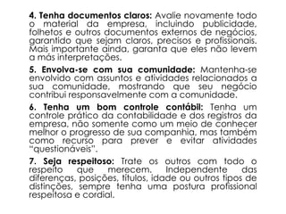 4. Tenha documentos claros: Avalie novamente todo
o material da empresa, incluindo publicidade,
folhetos e outros documentos externos de negócios,
garantido que sejam claros, precisos e profissionais.
Mais importante ainda, garanta que eles não levem
a más interpretações.
5. Envolva-se com sua comunidade: Mantenha-se
envolvido com assuntos e atividades relacionados a
sua comunidade, mostrando que seu negócio
contribui responsavelmente com a comunidade.
6. Tenha um bom controle contábil: Tenha um
controle prático da contabilidade e dos registros da
empresa, não somente como um meio de conhecer
melhor o progresso de sua companhia, mas também
como recurso para prever e evitar atividades
“questionáveis”.
7. Seja respeitoso: Trate os outros com todo o
respeito que merecem. Independente das
diferenças, posições, títulos, idade ou outros tipos de
distinções, sempre tenha uma postura profissional
respeitosa e cordial.
 