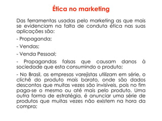 Ética no marketing
Das ferramentas usadas pelo marketing as que mais
se evidenciam na falta de conduta ética nas suas
aplicações são:
- Propaganda;
- Vendas;
- Venda Pessoal;
- Propagandas falsas que causam danos à
sociedade que esta consumindo o produto;
- No Brasil, as empresas varejistas utilizam em série, o
clichê do produto mais barato, onde são dados
descontos que muitas vezes são invisíveis, pois no fim
paga-se o mesmo ou até mais pelo produto. Uma
outra forma de estratégia, é anunciar uma série de
produtos que muitas vezes não existem na hora da
compra;
 