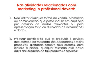 Nas atividades relacionadas com
marketing, o profissional deverá:
1. Não utilizar qualquer forma de venda, promoção
ou comunicação que possa induzir em erros seja
por omissão de dados relevantes ou pela
apresentação falsa ou distorcida de informações
e dados.
2. Procurar certificar-se que os produtos e serviços
que oferece ao mercado são adequados aos fins
propostos, alertando sempre seus clientes, com
clareza e nitidez, qualquer restrição que possa
advir da utilização de tais produtos e serviços;
 