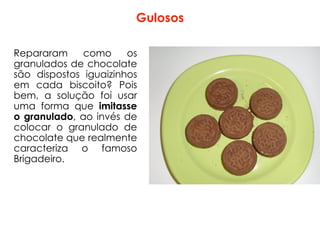 Gulosos
Repararam como os
granulados de chocolate
são dispostos iguaizinhos
em cada biscoito? Pois
bem, a solução foi usar
uma forma que imitasse
o granulado, ao invés de
colocar o granulado de
chocolate que realmente
caracteriza o famoso
Brigadeiro.
 