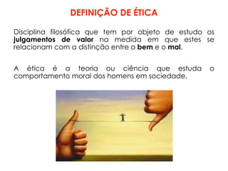 DEFINIÇÃO DE ÉTICA
Disciplina filosófica que tem por objeto de estudo os
julgamentos de valor na medida em que estes se
relacionam com a distinção entre o bem e o mal.
A ética é a teoria ou ciência que estuda o
comportamento moral dos homens em sociedade.
 