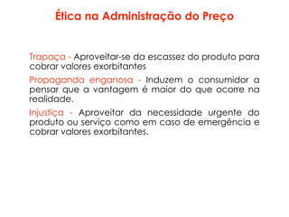Ética na Administração do Preço
Trapaça - Aproveitar-se da escassez do produto para
cobrar valores exorbitantes
Propaganda enganosa - Induzem o consumidor a
pensar que a vantagem é maior do que ocorre na
realidade.
Injustiça - Aproveitar da necessidade urgente do
produto ou serviço como em caso de emergência e
cobrar valores exorbitantes.
 